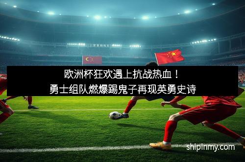 欧洲杯狂欢遇上抗战热血！勇士组队燃爆踢鬼子再现英勇史诗